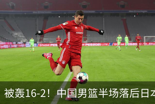 被轰16-2！中国男篮半场落后日本10分：贺希宁10分 杨瀚森5分2犯规